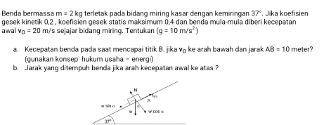 Benda bermassa m=2kg terletak pada bidang miring kasar dengan kemiringan 37° Jika koefisien
gesek kinetik 0,2 , koefisien gesek statis maksimum 0,4 dan benda mula-mula diberi kecepatan
awal v_0=20m/ 's sejajar bidang miring. Tentukan (g=10m/s^2)
a. Kecepatan benda pada saat mencapai titik B. jika v ke arah bawah dan jarak AB=10 meter?
(gunakan konsep hukum usaha - energi)
b. Jarak yang ditempuh benda jika arah kecepatan awal ke atas ?