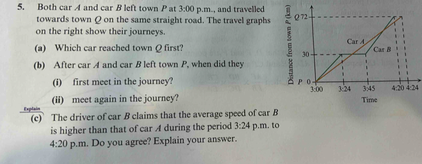 Both car A and car B left town P at 3:00 p.m., and travelled
towards town Q on the same straight road. The travel graphs 
on the right show their journeys.
(a) Which car reached town Q first? 
(b) After car A and car B left town P, when did they
(i) first meet in the journey? 
(ii) meet again in the journey? 
Explain
(c) The driver of car B claims that the average speed of car B
is higher than that of car A during the period 3:24 p.m. to
4:20 p.m. Do you agree? Explain your answer.