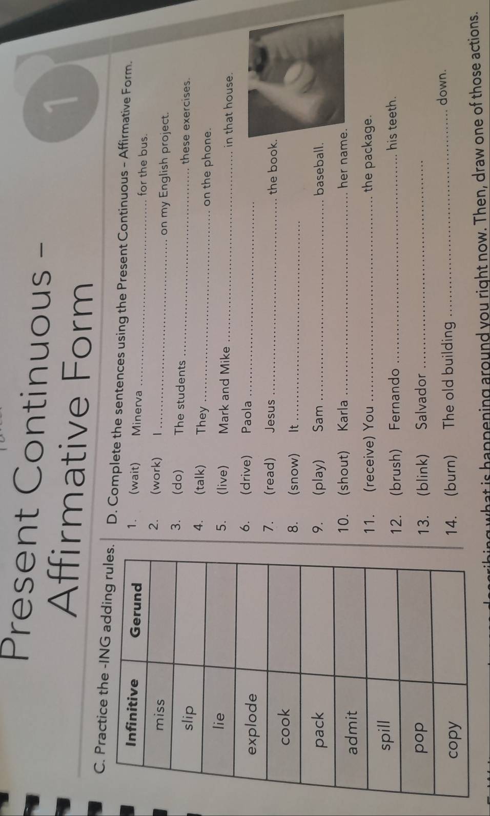 Present Continuous - 
Affirmative Form 
1 
C. Practice the -IN. D. Complete the sentences using the Present Continuous - Affirmative Form. 
1. (wait) Minerva _for the bus. 
2. (work) 
1_ on my English project. 
3. (do) The students these exercises. 
4. (talk) They__ 
on the phone. 
5. (live) Mark and Mike _in that house. 
6. (drive) Paola_ 
7. (read) Jesus _the book 
8. (snow) It_ 
9. (play) Sam _baseball. 
10. (shout) Karla _her nam 
11. (receive) You _the package. 
12. (brush) Fernando _his teeth. 
13. (blink) Salvador_ 
14. (burn) The old building_ 
down. 
ng what is happening around you right now. Then, draw one of those actions.