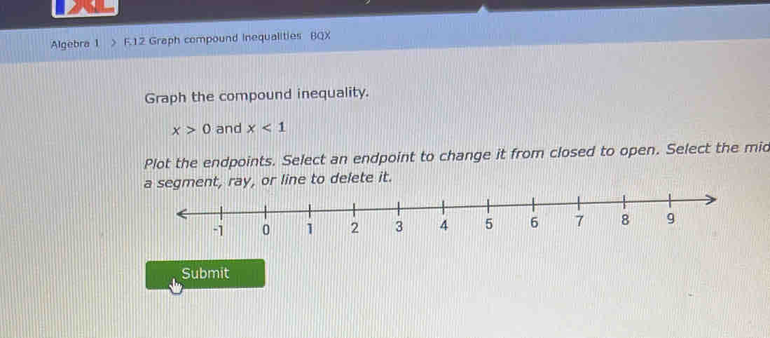 Algebra 1 F.12 Graph compound Inequalities BQX 
Graph the compound inequality.
x>0 and x<1</tex> 
Plot the endpoints. Select an endpoint to change it from closed to open. Select the mid 
segment, ray, or line to delete it. 
Submit