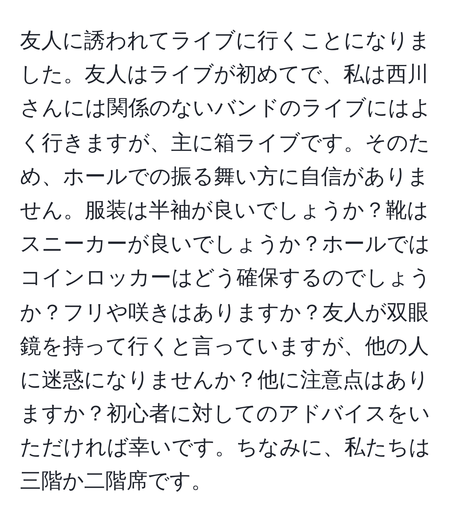 友人に誘われてライブに行くことになりました。友人はライブが初めてで、私は西川さんには関係のないバンドのライブにはよく行きますが、主に箱ライブです。そのため、ホールでの振る舞い方に自信がありません。服装は半袖が良いでしょうか？靴はスニーカーが良いでしょうか？ホールではコインロッカーはどう確保するのでしょうか？フリや咲きはありますか？友人が双眼鏡を持って行くと言っていますが、他の人に迷惑になりませんか？他に注意点はありますか？初心者に対してのアドバイスをいただければ幸いです。ちなみに、私たちは三階か二階席です。