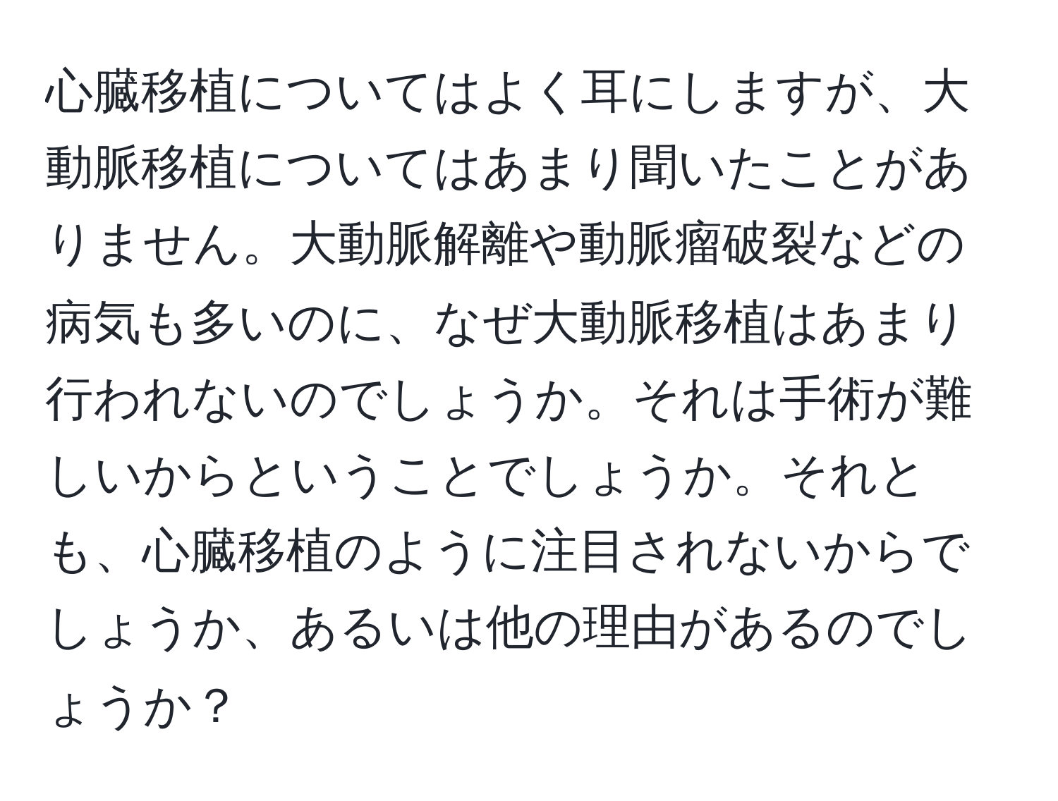 心臓移植についてはよく耳にしますが、大動脈移植についてはあまり聞いたことがありません。大動脈解離や動脈瘤破裂などの病気も多いのに、なぜ大動脈移植はあまり行われないのでしょうか。それは手術が難しいからということでしょうか。それとも、心臓移植のように注目されないからでしょうか、あるいは他の理由があるのでしょうか？