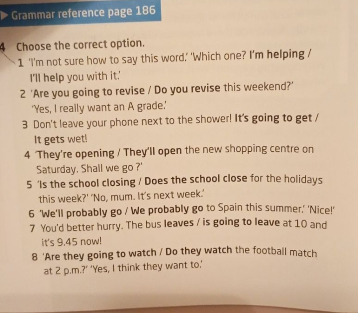 Grammar reference page 186 
4 Choose the correct option. 
1 ‘I’m not sure how to say this word.’ ‘Which one? I’m helping / 
I'll help you with it.' 
2 ‘Are you going to revise / Do you revise this weekend?’ 
‘Yes, I really want an A grade.’ 
3 Don't leave your phone next to the shower! It's going to get / 
It gets wet! 
4 ‘They’re opening / They’ll open the new shopping centre on 
Saturday. Shall we go ?' 
5 ‘Is the school closing / Does the school close for the holidays 
this week?’ ‘No, mum. It’s next week.’ 
6 ‘We’ll probably go / We probably go to Spain this summer.’ ‘Nice!’ 
7 You'd better hurry. The bus leaves / is going to leave at 10 and 
it's 9.45 now! 
8 ‘Are they going to watch / Do they watch the football match 
at 2 p.m.?’ ‘Yes, I think they want to.’