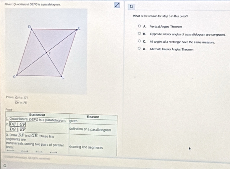 Given: Quadriateral DEFG is a parallelogram.
1
What is the reason for step 5 in this proof?
A. Vertical Angles Theorem
B. Opposite interior angles of a parallelogram are congruent.
C. All angles of a rectangle have the same measure.
D. Alternate Interior Angles Theorem
Prove. overline GH≌ overline EH
overline DH≌ overline FH
Preat
Statement Reason
1. Quadrilateral DEFG is a parallelogram. given
2 frac DE||GFDG||E||overline EF
definition of a parallelogram
3. Draw DF and GE. These line
segments are
transversals cutting two pairs of paraliel drawing line segments
lines
* 204 Edmertats. Al ngnts resevved