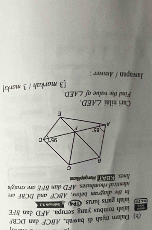 Dalam rajah di bawah, ABCF dan DCBF
ialah rombus yang serupa. AFD dan BFE
mx 217 ialah garis lurus. TP4 Subtopik 9.3
In the diagram below, ABCF and DCBF are
identical rhombuses. AFD dan BFE are straight
lines KBAT Mengaplikasi
Cari nilai ∠ AED.
Find the value of ∠ AED.
[3 markah / 3 marks]
Jawapan / Answer :