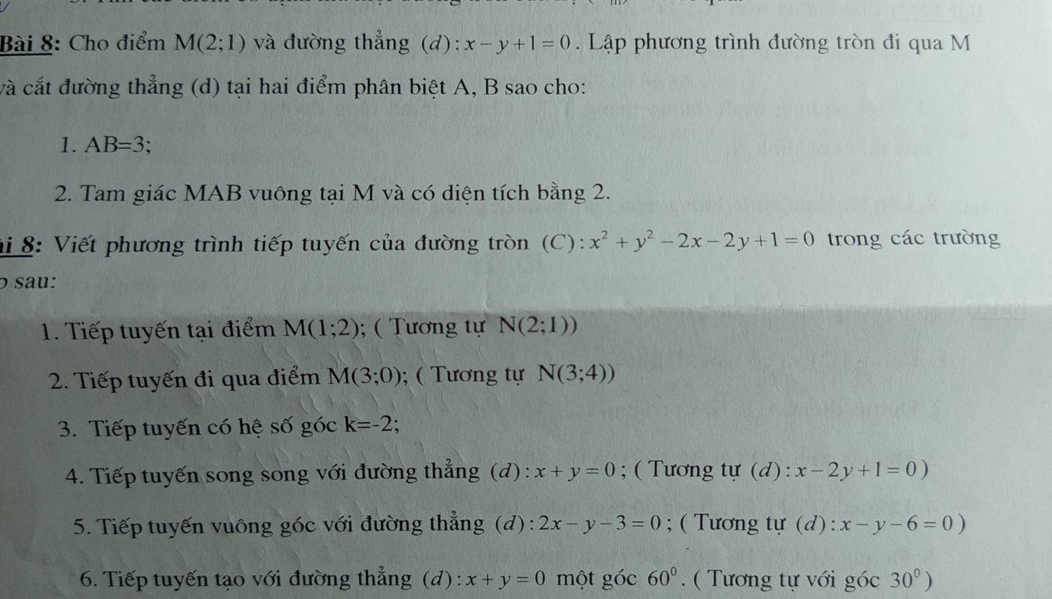 Cho điểm M(2;1) và đường thẳng (d): x-y+1=0. Lập phương trình đường tròn đi qua M
và cắt đường thẳng (d) tại hai điểm phân biệt A, B sao cho: 
1. AB=3; 
2. Tam giác MAB vuông tại M và có diện tích bằng 2. 
hi 8: Viết phương trình tiếp tuyến của đường tròn (C): x^2+y^2-2x-2y+1=0 trong các trường 
o sau: 
1. Tiếp tuyến tại điểm M(1;2); ( Tương tự N(2;1))
2. Tiếp tuyến đi qua điểm M(3;0); ( Tương tự N(3;4))
3. Tiếp tuyến có hệ số góc k=-2 : 
4. Tiếp tuyến song song với đường thẳng (d): x+y=0; ( Tương tự (d): x-2y+1=0)
5. Tiếp tuyến vuông góc với đường thẳng (d): 2x-y-3=0; ( Tương tự (d): x-y-6=0)
6. Tiếp tuyến tạo với đường thẳng (d): x+y=0 một góc 60°. ( Tương tự với góc 30^0)