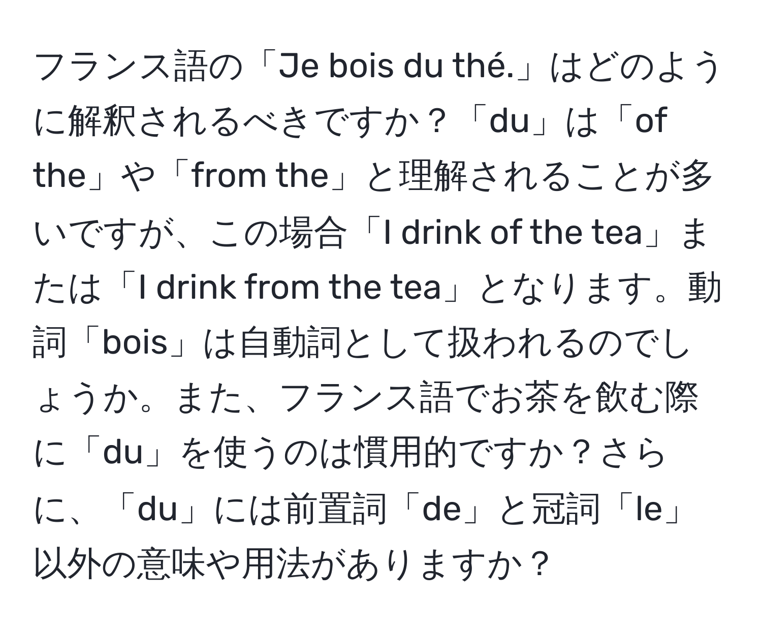 フランス語の「Je bois du thé.」はどのように解釈されるべきですか？「du」は「of the」や「from the」と理解されることが多いですが、この場合「I drink of the tea」または「I drink from the tea」となります。動詞「bois」は自動詞として扱われるのでしょうか。また、フランス語でお茶を飲む際に「du」を使うのは慣用的ですか？さらに、「du」には前置詞「de」と冠詞「le」以外の意味や用法がありますか？