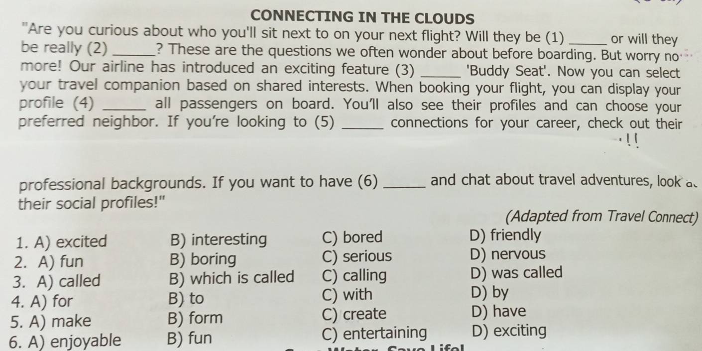 CONNECTING IN THE CLOUDS
"Are you curious about who you'll sit next to on your next flight? Will they be (1) _or will they
be really (2) _? These are the questions we often wonder about before boarding. But worry no
more! Our airline has introduced an exciting feature (3) _'Buddy Seat'. Now you can select
your travel companion based on shared interests. When booking your flight, you can display your
profile (4) _all passengers on board. You'll also see their profiles and can choose your
preferred neighbor. If you're looking to (5) _connections for your career, check out their
professional backgrounds. If you want to have (6) _and chat about travel adventures, look ad
their social profiles!"
(Adapted from Travel Connect)
1. A) excited B) interesting C) bored D) friendly
2. A) fun B) boring C) serious D) nervous
3. A) called B) which is called C) calling D) was called
4. A) for B) to C) with
D) by
5. A) make B) form C) create
D) have
6. A) enjoyable B) fun C) entertaining D) exciting