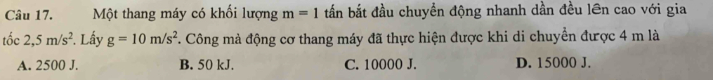 Một thang máy có khối lượng m=1 tấn bắt đầu chuyển động nhanh dần đều lên cao với gia
tốc 2,5m/s^2. Lấy g=10m/s^2. Công mà động cơ thang máy đã thực hiện được khi di chuyển được 4 m là
A. 2500 J. B. 50 kJ. C. 10000 J. D. 15000 J.