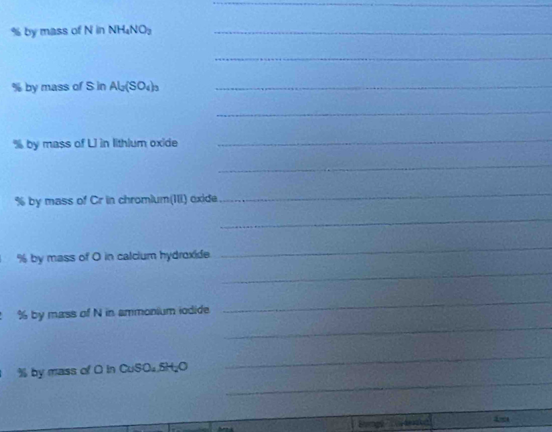 % by mass of N in NH_4NO_3 _ 
_
% by mass of S in Al_2(SO_4)_3 _ 
_ 
by mass of LI in lithlum oxide 
_ 
_
% by mass of Cr in chromium(III) oxide 
_ 
_
% by mass of O in calcium hydroxide. 
_ 
_ 
_ 
_
% by mass of N in ammonium iodide 
_
% by mass of O in CuSO₄. 5H₂O
_ 
AA