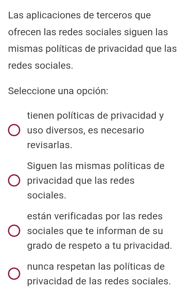 Las aplicaciones de terceros que
ofrecen las redes sociales siguen las
mismas políticas de privacidad que las
redes sociales.
Seleccione una opción:
tienen políticas de privacidad y
uso diversos, es necesario
revisarlas.
Siguen las mismas políticas de
privacidad que las redes
sociales.
están verificadas por las redes
sociales que te informan de su
grado de respeto a tu privacidad.
nunca respetan las políticas de
privacidad de las redes sociales.