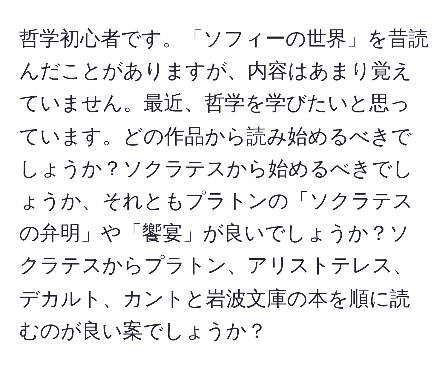 哲学初心者です。「ソフィーの世界」を昔読んだことがありますが、内容はあまり覚えていません。最近、哲学を学びたいと思っています。どの作品から読み始めるべきでしょうか？ソクラテスから始めるべきでしょうか、それともプラトンの「ソクラテスの弁明」や「饗宴」が良いでしょうか？ソクラテスからプラトン、アリストテレス、デカルト、カントと岩波文庫の本を順に読むのが良い案でしょうか？