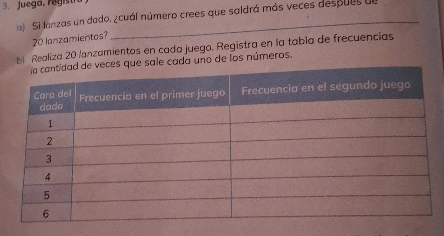 Juega, registi 
a) Si lanzas un dado, ¿cuál número crees que saldrá más veces despues de
20 lanzamientos? 
b) Realiza 20 lanzamientos en cada juego. Registra en la tabla de frecuencias 
le cada uno de los números.