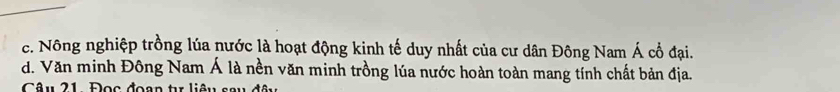 c. Nông nghiệp trồng lúa nước là hoạt động kinh tế duy nhất của cư dân Đông Nam Á cổ đại.
d. Văn minh Đông Nam Á là nền văn minh trồng lúa nước hoàn toàn mang tính chất bản địa.
Câu 21 Đọc đoạn tr liêu sau đô