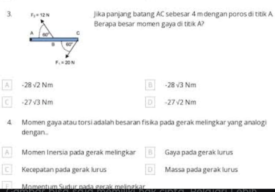 F_2=12N Jika panjang batang AC sebesar 4 m dengan poros di titik A
Berapa besar momen gaya di titik A?
A 60° C
8 60°
F_1=20N
A -28sqrt(2)Nm
B -28sqrt(3)Nm
C -27sqrt(3)Nm
D -27sqrt(2)Nm
4. Momen gaya atau torsi adalah besaran fisika pada gerak melingkar yang analogi
dengan..
A Momen Inersia pada gerak melingkar B Gaya pada gerak lurus
C Kecepatan pada gerak lurus D Massa pada gerak lurus
F Momentum Sudur nada gerak melinøkar