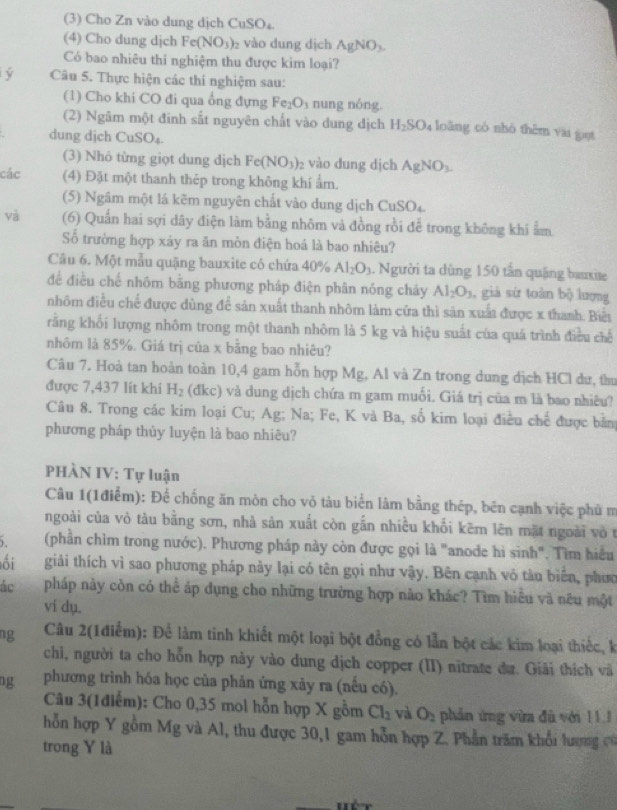 (3) Cho Zn vào dung dịch CuSO₄.
(4) Cho dung djch Fe(NO_3) 2 vào dung dịch AgNO_3.
Có bao nhiêu thi nghiệm thu được kim loại?
ý Câu 5. Thực hiện các thí nghiệm sau:
(1) Cho khi CO đi qua ổng đựng Fe_2O_3 nung nóng.
(2) Ngâm một đinh sắt nguyên chất vào dung dịch H_2SO_4 loǎng có nhỏ thêm vai giọt
dung dịch CuSO₄.
(3) Nhỏ từng giọt dung dịch Fe(NO_3)_2 vào dung dịch AgNO_3.
các (4) Đặt một thanh thép trong không khí ẩm.
(5) Ngâm một lá kẽm nguyên chất vào dung dịch CuSO₄.
và (6) Quần hai sợi dây điện làm bằng nhôm và đồng rồi để trong không khi ẩm
Số trường hợp xảy ra ăn mòn điện hoá là bao nhiêu?
Câu 6. Một mẫu quặng bauxite có chứa 40% Al_2O_3. Người ta dùng 150 tấn quặng bauxise
để điều chế nhôm bằng phương pháp điện phân nóng chảy Al_2O_3 , giá sứ toàn bộ lượng
nhôm điều chế được dùng để sản xuất thanh nhôm làm cửa thì sản xuất được x thanh. Biểt
rằng khối lượng nhôm trong một thanh nhôm là 5 kg và hiệu suất của quá trình điều chế
nhôm là 85%. Giá trị của x bằng bao nhiêu?
Câu 7. Hoà tan hoàn toàn 10,4 gam hỗn hợp Mg, Al và Zn trong dung dịch HCl dư, thư
được 7,437 lít khí H_2 (đkc) và dung dịch chứa m gam muối. Giá trị của m là bao nhiêu?
Câu 8. Trong các kim loại Cu; Ag; Na; Fe, K và Ba, số kim loại điều chế được bản
phương pháp thùy luyện là bao nhiêu?
PHÀN IV: Tự luận
Câu 1(1điểm): Để chống ăn mòn cho vỏ tàu biển làm bằng thép, bên cạnh việc phủ m
ngoài của vỏ tàu bằng sơn, nhà sản xuất còn gắn nhiều khối kẽm lên mặt ngoài vò t
(phần chìm trong nước). Phương pháp này còn được gọi là "anode hi sinh". Tìm hiểu
ối giải thích vì sao phương pháp này lại có tên gọi như vậy. Bên cạnh vỏ tàu biên, phưc
ác pháp này còn có thể áp dụng cho những trường hợp não khác? Tìm hiểu và nêu một
vi dụ.
ng  Câu 2(1điểm): Để làm tinh khiết một loại bột đồng có lần bột các kim loại thiếc, k
chì, người ta cho hỗn hợp này vào dung dịch copper (II) nitrate đư. Giải thích và
ng phương trình hóa học của phản ứng xảy ra (nếu có).
Câu 3(1điểm): Cho 0,35 mol hỗn hợp X gồm Cl_2 và O_2 phản ứng vừa đù với 111
hỗn hợp Y gồm Mg và Al, thu được 30,1 gam hỗn hợp Z. Phần trăm khổi lượng c
trong Y là