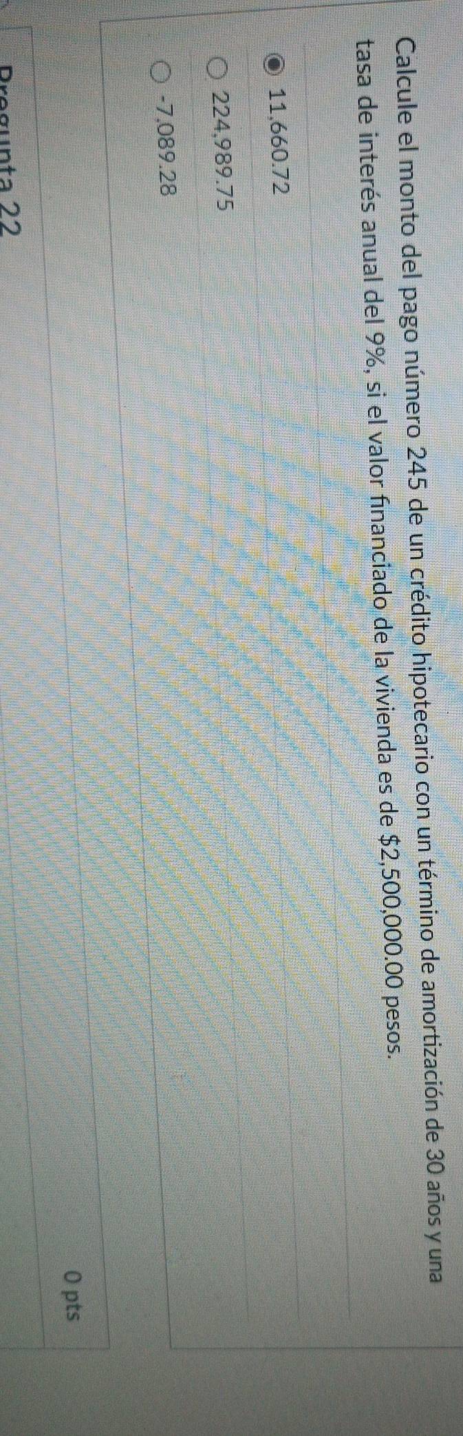 Calcule el monto del pago número 245 de un crédito hipotecario con un término de amortización de 30 años y una
tasa de interés anual del 9%, si el valor financiado de la vivienda es de $2,500,000.00 pesos.
11,660.72
224,989.75
-7,089.28
0 pts
Pregunta 22