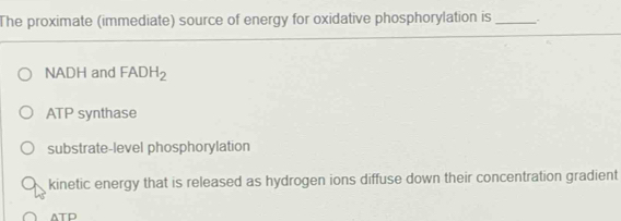 The proximate (immediate) source of energy for oxidative phosphorylation is _.
NADH and FADH_2
ATP synthase
substrate-level phosphorylation
kinetic energy that is released as hydrogen ions diffuse down their concentration gradient
ATD