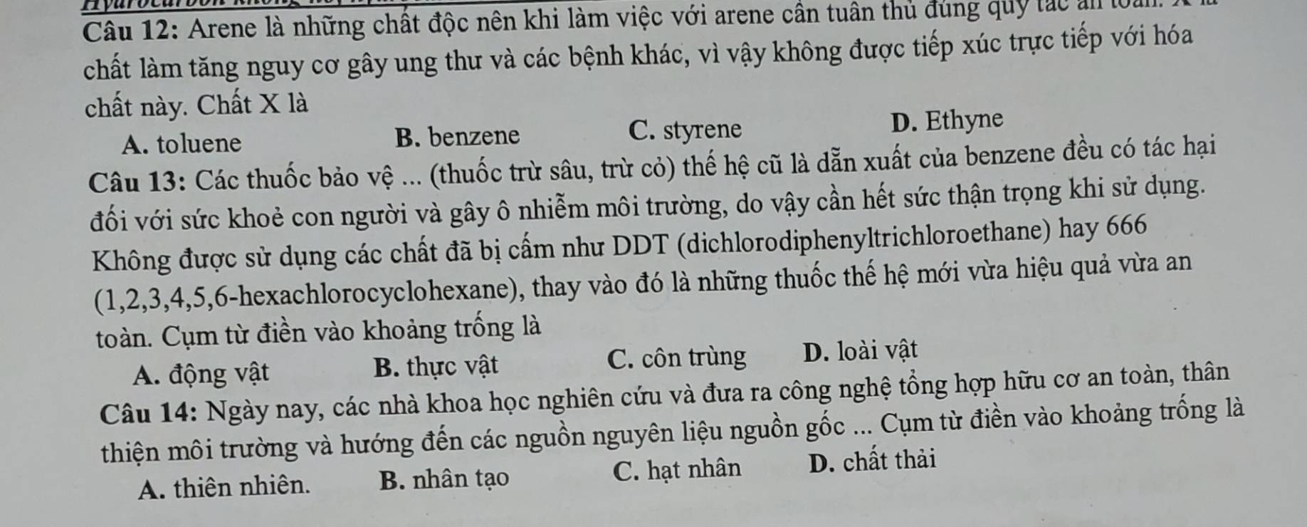 mvarce
Câu 12: Arene là những chất độc nên khi làm việc với arene cần tuân thủ đùng quy tác al lộ
chất làm tăng nguy cơ gây ung thư và các bệnh khác, vì vậy không được tiếp xúc trực tiếp với hóa
chất này. Chất X là
A. toluene B. benzene C. styrene D. Ethyne
Câu 13: Các thuốc bảo vệ ... (thuốc trừ sâu, trù cỏ) thế hệ cũ là dẫn xuất của benzene đều có tác hại
đối với sức khoẻ con người và gây ô nhiễm môi trường, do vậy cần hết sức thận trọng khi sử dụng.
Không được sử dụng các chất đã bị cấm như DDT (dichlorodiphenyltrichloroethane) hay 666
(1, 2, 3, 4, 5, 6 -hexachlorocyclohexane), thay vào đó là những thuốc thế hệ mới vừa hiệu quả vừa an
toàn. Cụm từ điền vào khoảng trống là
A. động vật B. thực vật C. côn trùng D. loài vật
Câu 14: Ngày nay, các nhà khoa học nghiên cứu và đưa ra công nghệ tổng hợp hữu cơ an toàn, thân
thiện môi trường và hướng đến các nguồn nguyên liệu nguồn gốc ... Cụm từ điền vào khoảng trống là
A. thiên nhiên. B. nhân tạo C. hạt nhân D. chất thải