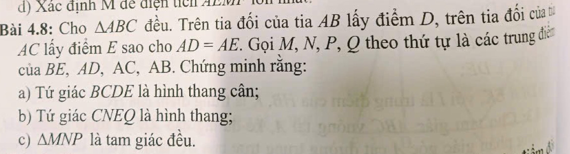 Xác định M để điện tích AE 
Bài 4.8: Cho △ ABC đều. Trên tia đối của tia AB lấy điểm D, trên tia đổi của
AC lấy điểm E sao cho AD=AE ' Gọi M, N, P, Q theo thứ tự là các trung điểm 
của BE, AD, AC, AB. Chứng minh rằng: 
a) Tứ giác BCDE là hình thang cân; 
b) Tứ giác CNEQ là hình thang; 
c) △ MNP là tam giác đều.