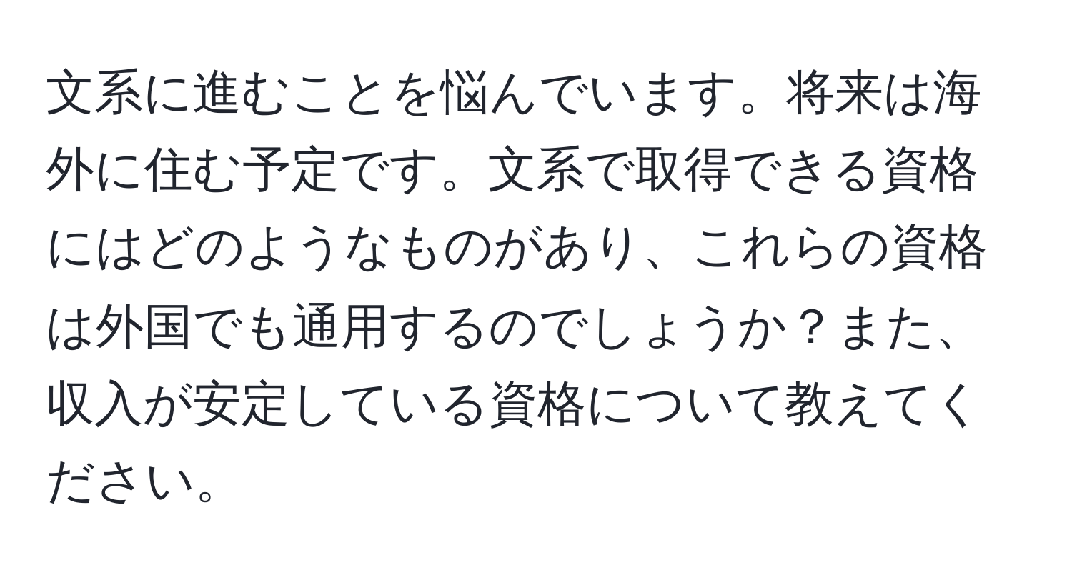 文系に進むことを悩んでいます。将来は海外に住む予定です。文系で取得できる資格にはどのようなものがあり、これらの資格は外国でも通用するのでしょうか？また、収入が安定している資格について教えてください。