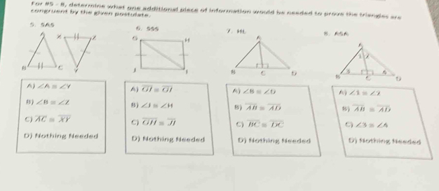 For 85-8 , determine what one additional piece of information would be needed to prove the triengles are 
congruent by the given postulate.
5. SA5 6.995 7、 B、ASA
Z

A) ∠ Aequiv ∠ Y A) overline OI≌ overline OI A) ∠ B≌ ∠ O
∠ 1=∠ 2
B) ∠ B≌ ∠ Z 8) ∠ J≌ ∠ H 8) overline AB≌ overline AD 8) overline AB≌ overline AD
C) overline AC=overline XY C) overline GH=overline JI C overline BC≌ overline DC C ∠ 3≌ ∠ 4
D) Nothing Needed D) Nothing Needed D) Nothing Needed D) Nothing Needed