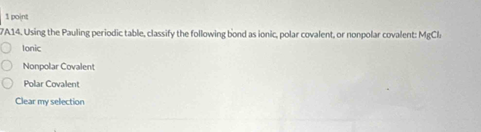 7A14. Using the Pauling periodic table, classify the following bond as ionic, polar covalent, or nonpolar covalent: MgCl_2
Ionic
Nonpolar Covalent
Polar Covalent
Clear my selection