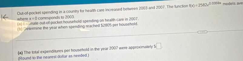 Out-of-pocket spending in a country for health care increased between 2003 and 2007. The function f(x)=2582e^(0.0359x) models ave 
where x=0 corresponds to 2003. 
(a) Estmate out-of-pocket household spending on health care in 2007. 
(b) Determine the year when spending reached $2805 per household. 
(a) The total expenditures per household in the year 2007 were approximately $□. 
(Round to the nearest dollar as needed.)