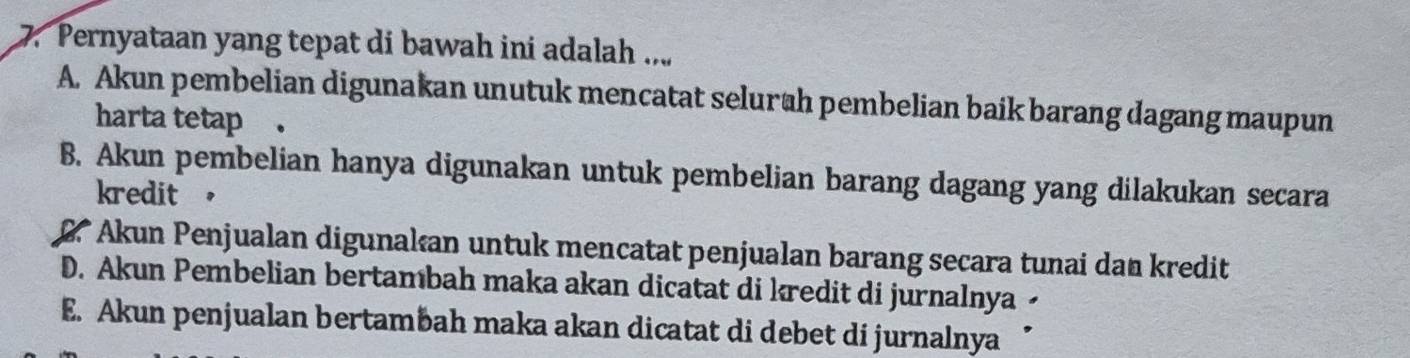 Pernyataan yang tepat di bawah ini adalah ...
A. Akun pembelian digunakan unutuk mencatat selurah pembelian baik barang dagang maupun
harta tetap .
B. Akun pembelian hanya digunakan untuk pembelian barang dagang yang dilakukan secara
kredit ，
D Akun Penjualan digunakan untuk mencatat penjualan barang secara tunai dan kredit
D. Akun Pembelian bertambah maka akan dicatat di kredit di jurnalnya -
E. Akun penjualan bertambah maka akan dicatat di debet di jurnalnya