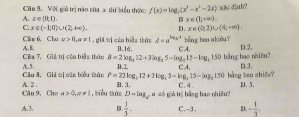 Với giá trị nào của x thì biểu thức: f(x)=log _5(x^3-x^2-2x) xác định?
A. x∈ (0;1). B x∈ (1;+∈fty ). 
C. x∈ (-1;0)∪ (2;+∈fty ). D. x∈ (0;2)∪ (4;+∈fty ). 
Câu 6. Cho a>0, a!= 1 , giá trị của biều thức A=a^(log _sqrt(a))4 bằng bao nhiêu?
A. 8. B. 16, C. 4. D. 2.
Câu 7. Giá trị của biểu thức B=2log _212+3log _25-log _215-log _2150 bằng bao nhiêu?
A. 5. B. 2. C. 4. D. 3.
Câu 8, Giá trị của biểu thức P=22log _212+3log _25-log _215-log _2150 bằng bao nhiêu?
A. 2. B. 3. C. 4. D. 5.
Câu 9. Cho a>0, a!= 1 , biểu thức D=log _a , a có giá trị bằng bao nhiêu?
A. 3. B.  1/3 . C. -3. D. - 1/3 .