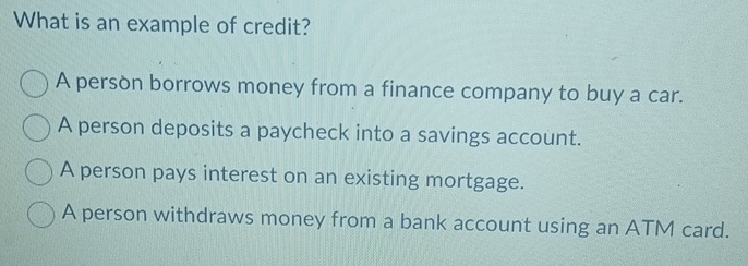 What is an example of credit?
A persòn borrows money from a finance company to buy a car.
A person deposits a paycheck into a savings account.
A person pays interest on an existing mortgage.
A person withdraws money from a bank account using an ATM card.