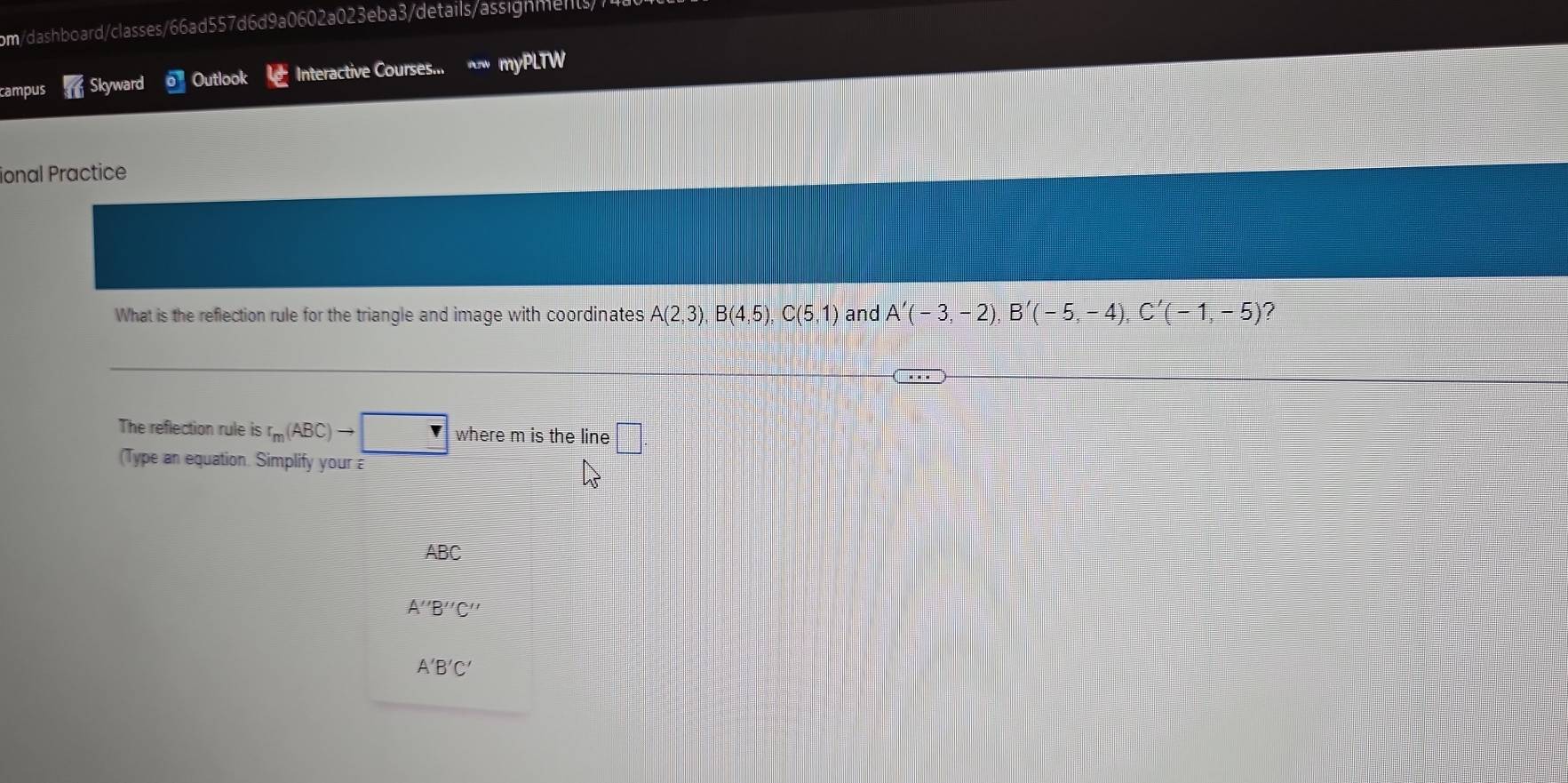 om/dashboard/classes/66ad557d6d9a0602a023eba3/details/assignments/7 
campus Skyward Outlook Interactive Courses... myPLTW 
ional Practice 
What is the reflection rule for the triangle and image with coordinates A(2,3), B(4,5), C(5,1) and A'(-3,-2), B'(-5,-4), C'(-1,-5)
The reflection rule is r_m(ABC)to r where m is the line □. 
(Type an equation. Simplify your
ABC
A''B''C''
A'B'C'