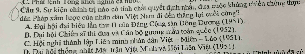 C. Phát lệnh Tổng khởi nghĩa cả nước.
Câu 9. Sự kiện chính trị nào có tính chất quyết định nhất, đưa cuộc kháng chiến chông thực
dân Pháp xâm lược của nhân dân Việt Nam đi đến thắng lợi cuối cùng?
A. Đại hội đại biểu lần thứ II của Đảng Cộng sản Đông Dương (1951).
B. Đại hội Chiến sĩ thi đua và Cán bộ gương mẫu toàn quốc (1952).
C. Hội nghị thành lập Liên minh nhân dân Việt - Miên - Lào (1951).
D Đại hội thống nhất Mặt trận Việt Minh và Hội Liên Việt (1951).
Chính phủ đã có