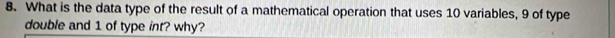 What is the data type of the result of a mathematical operation that uses 10 variables, 9 of type 
double and 1 of type int? why?