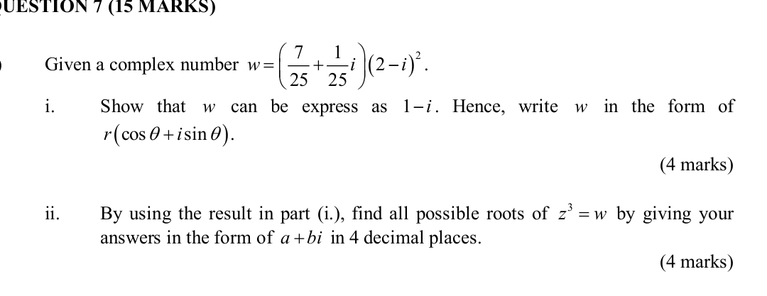 QESTION 7 (15 MärRS) 
Given a complex number w=( 7/25 + 1/25 i)(2-i)^2. 
i₹ Show that w can be express as 1-i. Hence, write w in the form of
r(cos θ +isin θ ). 
(4 marks) 
ii. By using the result in part (i.), find all possible roots of z^3=w by giving your 
answers in the form of a+bi in 4 decimal places. 
(4 marks)