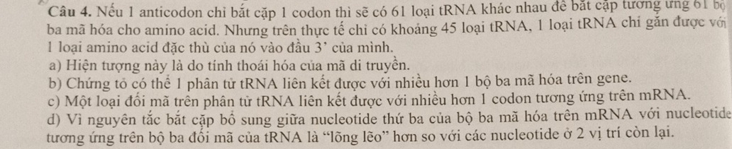 Nếu 1 anticodon chỉ bắt cặp 1 codon thì sẽ có 61 loại tRNA khác nhau đề bắt cặp tương ưng 61 bộ
ba mã hóa cho amino acid. Nhưng trên thực tế chỉ có khoảng 45 loại tRNA, 1 loại tRNA chỉ găn được với
1 loại amino acid đặc thù của nó vào đầu 3 ' của mình.
a) Hiện tượng này là do tính thoái hóa của mã di truyền.
b) Chứng tổ có thể 1 phân tử tRNA liên kết được với nhiều hơn 1 bộ ba mã hóa trên gene.
c) Một loại đổi mã trên phân tử tRNA liên kết được với nhiều hơn 1 codon tương ứng trên mRNA.
d) Vì nguyên tắc bắt cặp bổ sung giữa nucleotide thứ ba của bộ ba mã hóa trên mRNA với nucleotide
tương ứng trên bộ ba đổi mã của tRNA là “lõng lẽo” hơn so với các nucleotide ở 2 vị trí còn lại.