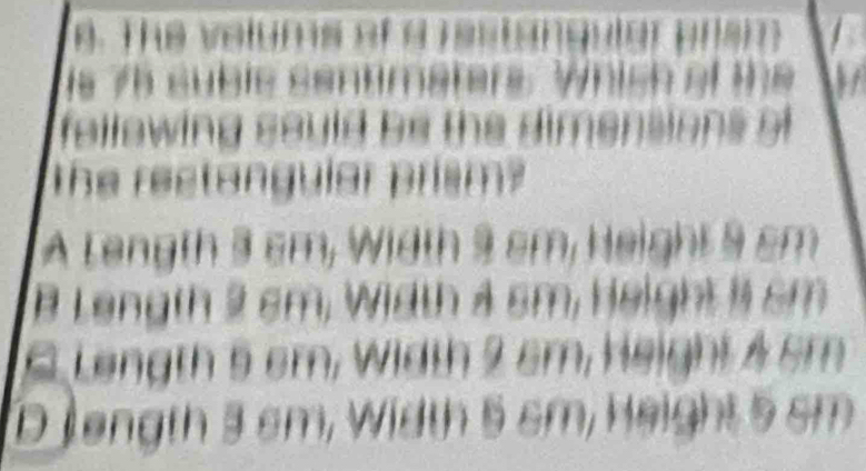 The velums of a restangular onst
is 75 suble sentimaters. Which of the
fellewing sould be the dimensions o 
The rectangular prism?
A Length 3 cm, Width 9 cm, Height 9 cm
B Length 2 sm, Width 4 sm, Height 1 sm
6 Length 5 sm, Width 2 sm, Height 4 sm
D length 3 cm, Width 5 sm, Height 5 sm