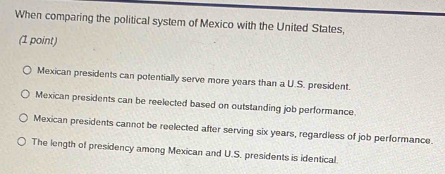 When comparing the political system of Mexico with the United States,
(1 point)
Mexican presidents can potentially serve more years than a U.S. president.
Mexican presidents can be reelected based on outstanding job performance.
Mexican presidents cannot be reelected after serving six years, regardless of job performance.
The length of presidency among Mexican and U.S. presidents is identical.