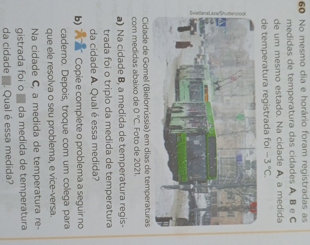 No mesmo dia e horário foram registradas as 
medidas de temperatura das cidades A, B e C
de um mesmo estado. Na cidade A, a medida 
de temperatura registrada foi -3°C. 
Cidade de Gomel (Bielorrússia) em dias de temperaturas 
com medidas abaixo de 0°C. Foto de 2021. 
a) Na cidade B, a medida de temperatura regis- 
trada foi o triplo da medida de temperatura 
da cidade A. Qual é essa medida? 
b) Copie e complete o problema a seguir no 
caderno. Depois, troque com um colega para 
que ele resolva o seu problema, e vice-versa. 
Na cidade C, a medida de temperatura re- 
gistrada foi o ■ da medida de temperatura 
da cidade . Qual é essa medida?