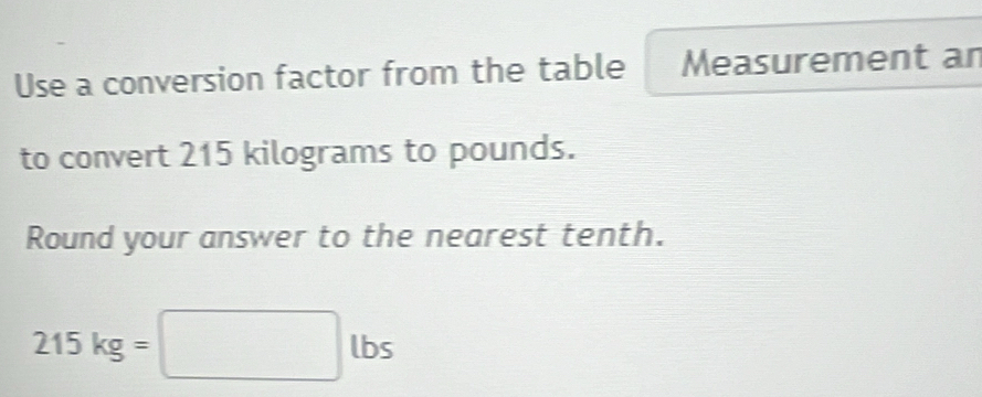 Use a conversion factor from the table Measurement an 
to convert 215 kilograms to pounds. 
Round your answer to the nearest tenth.
215kg=□ lbs