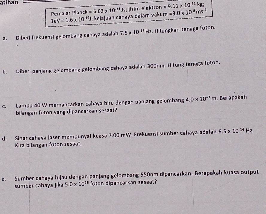 atihan 
Pemalar P|? anck k=6.63* 10^(-34)Js; jisim elektron =9.11* 10^(-31)kg;
1eV=1.6* 10^(-19)J; kelajuan cahaya dalam vakum =3.0* 10^8ms^(-1)
a. Diberi frekuensi gelombang cahaya adalah 7.5* 10^(14)Hz. Hitungkan tenaga foton. 
b. Diberl panjang gelombang gelombang cahaya adalah 300nm. Hitung tenaga foton. 
c. Lampu 40 W memancarkan cahaya biru dengan panjang gelombang 4.0* 10^(-7)m. Berapakah 
bilangan foton yang dipancarkan sesaat? 
d. Sinar cahaya laser mempunyai kuasa 7.00 mW. Frekuensl sumber cahaya adalah 6.5* 10^(14)Hz. 
Kira bilangan foton sesaat. 
e. Sumber cahaya hijau dengan panjang gelombang 550nm dipançarkan. Berapakah kuasa output 
sumber cahaya Jika 5.0* 10^(18) foton dipancarkan sesaat?