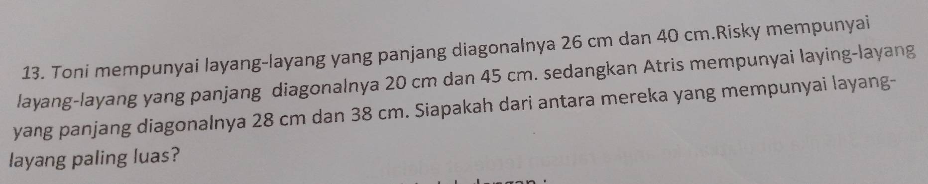 Toni mempunyai layang-layang yang panjang diagonalnya 26 cm dan 40 cm.Risky mempunyai 
layang-layang yang panjang diagonalnya 20 cm dan 45 cm. sedangkan Atris mempunyai laying-layang 
yang panjang diagonalnya 28 cm dan 38 cm. Siapakah dari antara mereka yang mempunyai layang- 
layang paling luas?