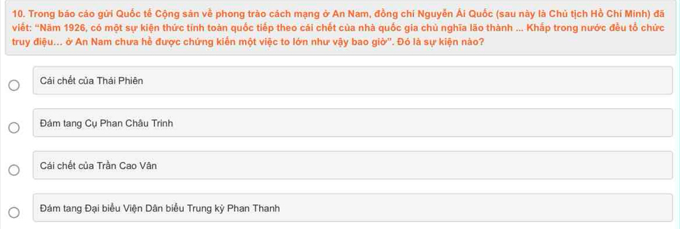 Trong báo cáo gửi Quốc tế Cộng sản về phong trào cách mạng ở An Nam, đồng chí Nguyễn Ái Quốc (sau này là Chủ tịch Hồ Chí Minh) đã
Viết: 'Năm 1926, có một sự kiện thức tính toàn quốc tiếp theo cái chết của nhà quốc gia chủ nghĩa lão thành ... Khắp trong nước đều tổ chức
truy điệu... ở An Nam chưa hề được chứng kiến một việc to lớn như vậy bao giờ''. Đó là sự kiện nào?
Cái chết của Thái Phiên
Đám tang Cụ Phan Châu Trinh
Cái chết của Trần Cao Vân
Đám tang Đại biểu Viện Dân biểu Trung kỳ Phan Thanh