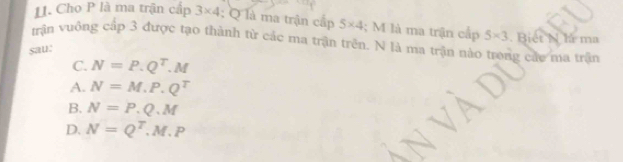 [. Cho P là ma trận cấp 3* 4 : Q là ma trận cấp 5* 4; M là ma trận cấp
trận vuông cấp 3 được tạo thành từ các ma trận trên. N là ma trận nào trong các ma trận . Biết N là ma 5* 3
sau:
C. N=P.Q^T.M
A. N=M.P.Q^T
B. N=P.Q.M
D. N=Q^T, M, P