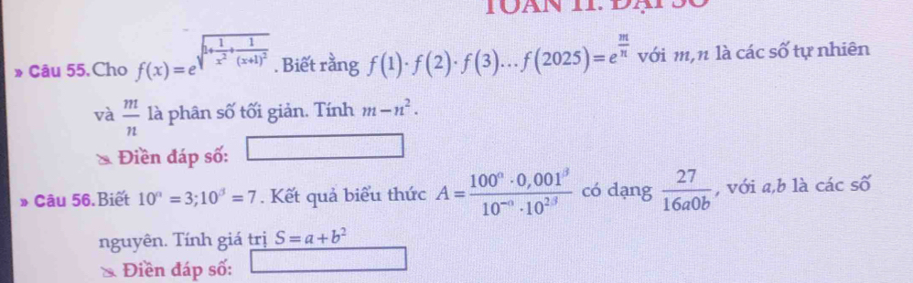 » Câu 55.Cho f(x)=e^(sqrt(1+frac 1)x^2)+frac 1(x+1)^2 . Biết rằng f(1)· f(2)· f(3)...f(2025)=e^(frac m)n với m,n là các số tự nhiên 
và  m/n  là phân số tối giản. Tính m-n^2. 
Điền đáp số: □ 
* Câu 56 Biết 10^n=3;10^3=7. Kết quả biểu thức A=frac 100°· 0,001^(301^3)1· 10^2 có dạng  27/16a0b  , với a, b là cdot acshat o
nguyên. Tính giá trị S=a+b^2
* Điền đáp số: _  □