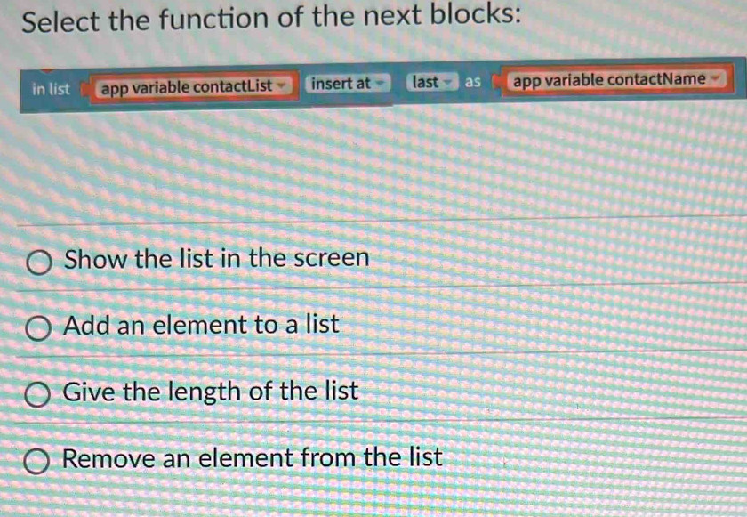 Select the function of the next blocks:
in list app variable contactList insert at last as app variable contactName
Show the list in the screen
Add an element to a list
Give the length of the list
Remove an element from the list