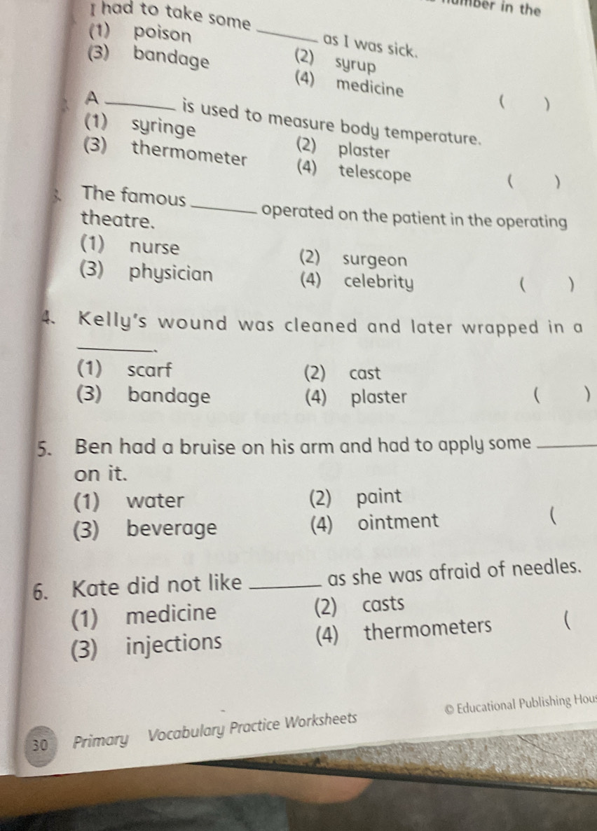 umber in the
I had to take some
(1) poison
_
as I was sick.
(2) syrup
(3) bandage (4) medicine
_A
( )
is used to measure body temperature.
(1) syringe (2) plaster
(3) thermometer (4) telescope
( ( )
The famous
_
operated on the patient in the operating
theatre.
(1) nurse (2) surgeon
(3) physician (4) celebrity ( )
4. Kelly's wound was cleaned and later wrapped in a
_
`、
(1) scarf (2) cast
(3) bandage (4) plaster ( )
5. Ben had a bruise on his arm and had to apply some_
on it.
(1) water (2) paint
(3) beverage (4) ointment
(
6. Kate did not like _as she was afraid of needles.
(1) medicine (2) casts
(3) injections (4) thermometers (
30 Primary Vocabulary Practice Worksheets © Educational Publishing Hou