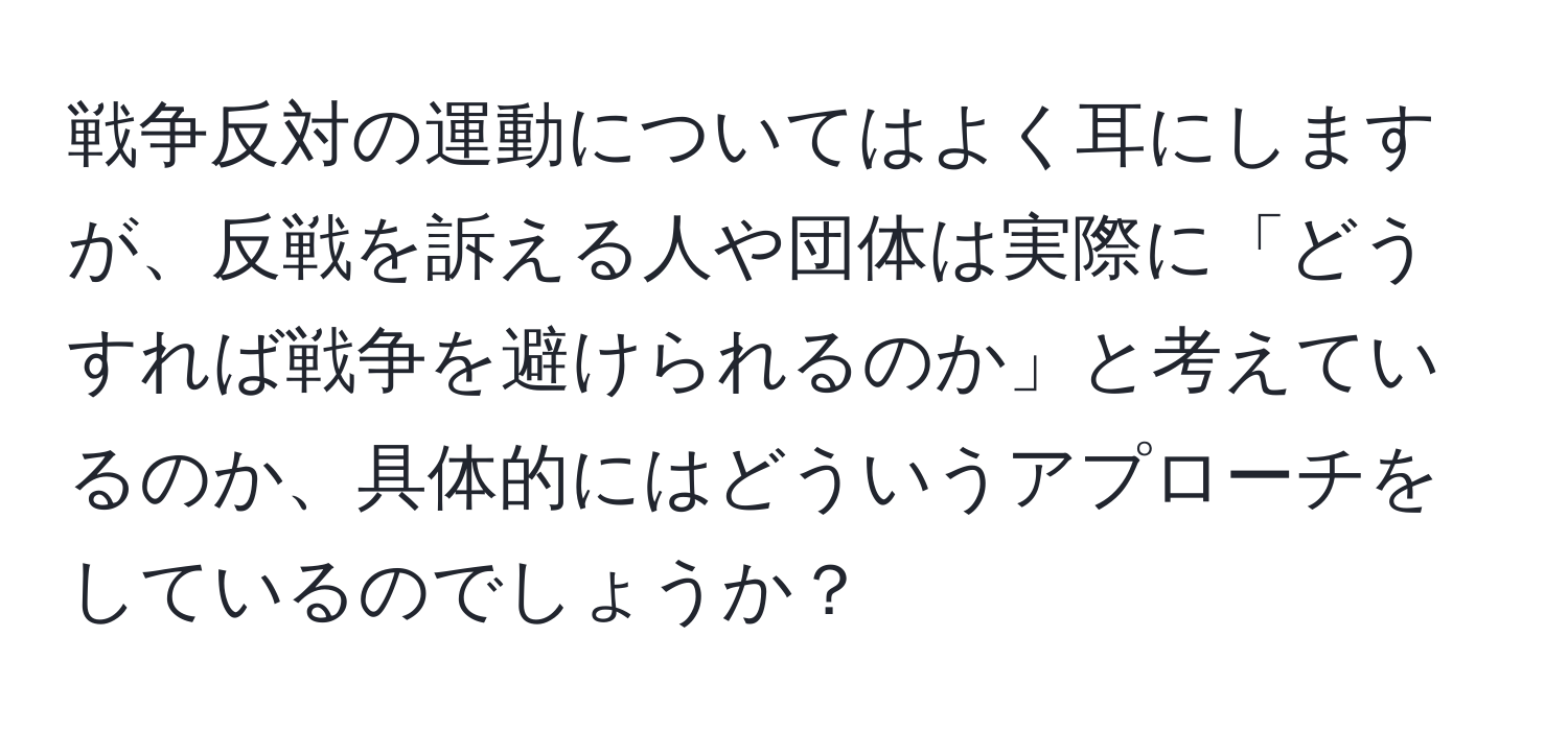 戦争反対の運動についてはよく耳にしますが、反戦を訴える人や団体は実際に「どうすれば戦争を避けられるのか」と考えているのか、具体的にはどういうアプローチをしているのでしょうか？