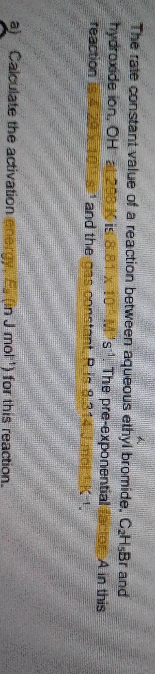 The rate constant value of a reaction between aqueous ethyl bromide, C_2H_5Br and 
hydroxide ion, OH at 298 K is 8.81* 10^(-5)M^(-1)s^(-1). The pre-exponential factor, A in this 
reaction 4.29x 10^(11)s and the gas constant, R is 8.314 J mol K^(-1). 
a) Calculate the activation energy. E_a(inJmol^(-1)) ) for this reaction.