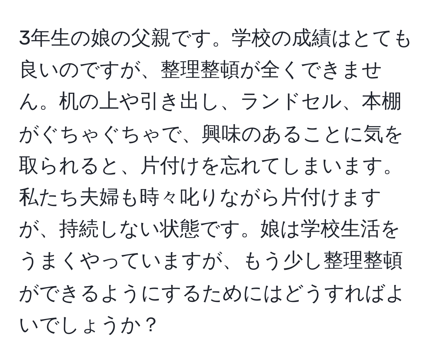 3年生の娘の父親です。学校の成績はとても良いのですが、整理整頓が全くできません。机の上や引き出し、ランドセル、本棚がぐちゃぐちゃで、興味のあることに気を取られると、片付けを忘れてしまいます。私たち夫婦も時々叱りながら片付けますが、持続しない状態です。娘は学校生活をうまくやっていますが、もう少し整理整頓ができるようにするためにはどうすればよいでしょうか？